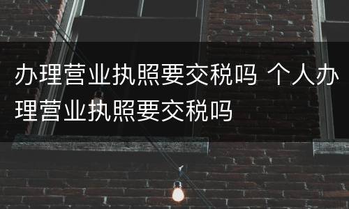 办理营业执照要交税吗 个人办理营业执照要交税吗