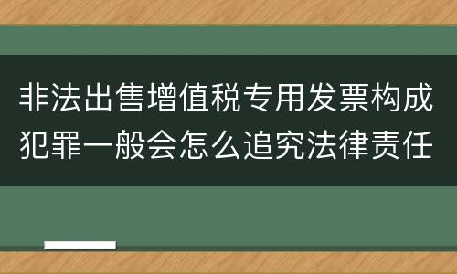 非法出售增值税专用发票构成犯罪一般会怎么追究法律责任