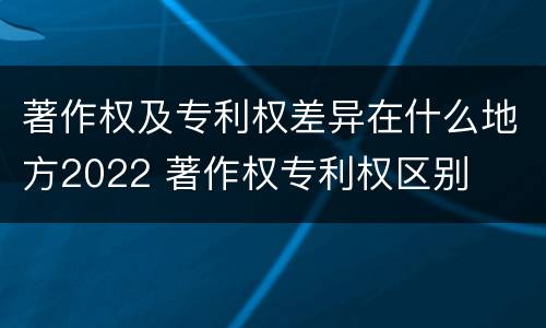 著作权及专利权差异在什么地方2022 著作权专利权区别