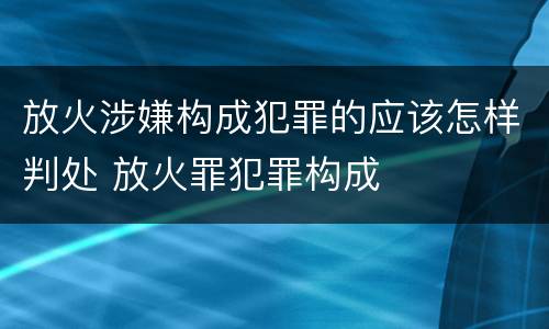 放火涉嫌构成犯罪的应该怎样判处 放火罪犯罪构成