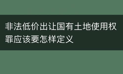 非法低价出让国有土地使用权罪应该要怎样定义