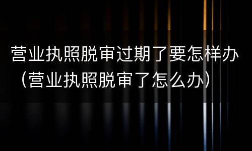 营业执照脱审过期了要怎样办（营业执照脱审了怎么办）