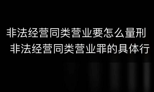 非法经营同类营业要怎么量刑 非法经营同类营业罪的具体行为有哪些