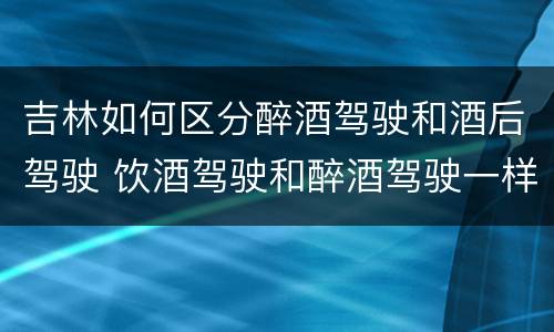 吉林如何区分醉酒驾驶和酒后驾驶 饮酒驾驶和醉酒驾驶一样吗