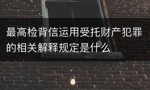 最高检背信运用受托财产犯罪的相关解释规定是什么