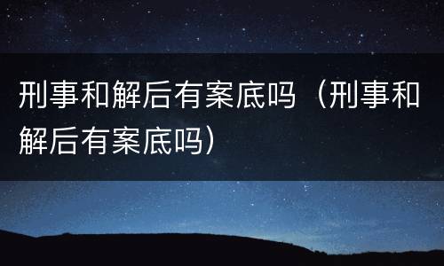 刑事和解后有案底吗（刑事和解后有案底吗）