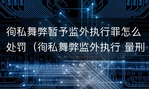 徇私舞弊暂予监外执行罪怎么处罚（徇私舞弊监外执行 量刑）