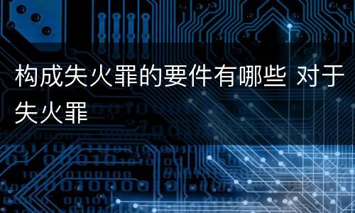 构成失火罪的要件有哪些 对于失火罪