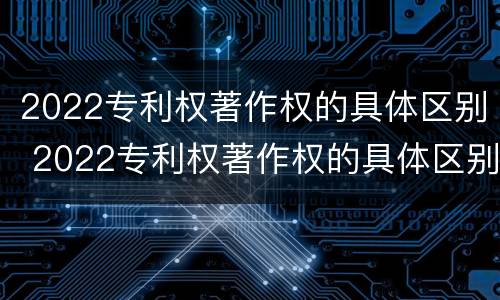 2022专利权著作权的具体区别 2022专利权著作权的具体区别和联系