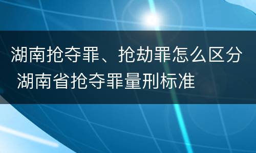 湖南抢夺罪、抢劫罪怎么区分 湖南省抢夺罪量刑标准
