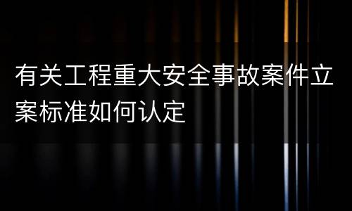 有关工程重大安全事故案件立案标准如何认定