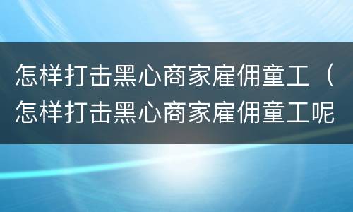 怎样打击黑心商家雇佣童工（怎样打击黑心商家雇佣童工呢）