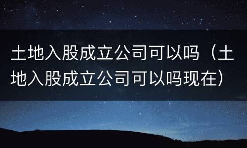 土地入股成立公司可以吗（土地入股成立公司可以吗现在）