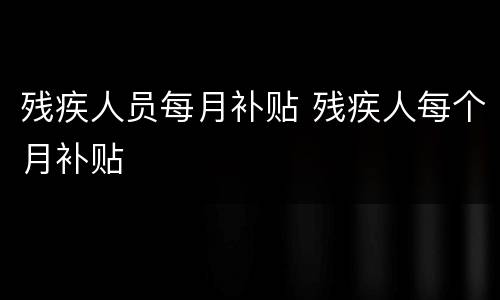 残疾人员每月补贴 残疾人每个月补贴