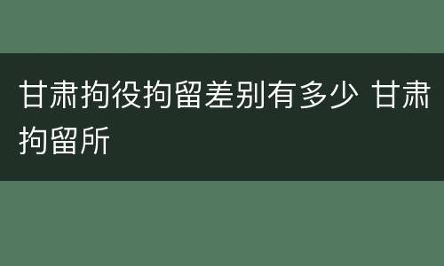 甘肃拘役拘留差别有多少 甘肃拘留所