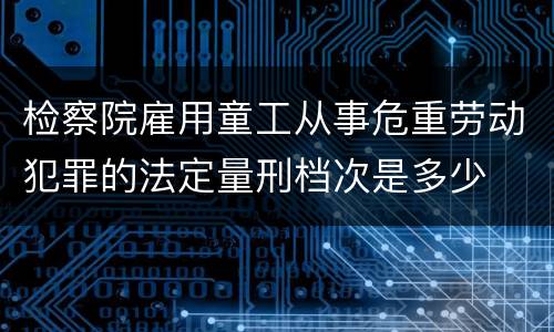 检察院雇用童工从事危重劳动犯罪的法定量刑档次是多少