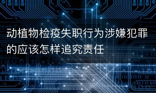 动植物检疫失职行为涉嫌犯罪的应该怎样追究责任