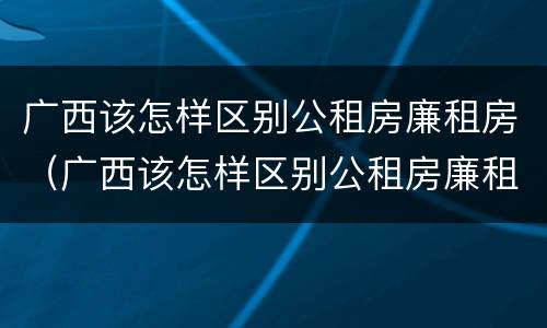 广西该怎样区别公租房廉租房（广西该怎样区别公租房廉租房呢）