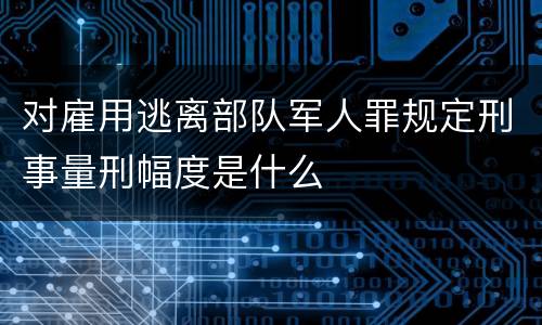 对雇用逃离部队军人罪规定刑事量刑幅度是什么