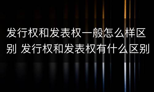 发行权和发表权一般怎么样区别 发行权和发表权有什么区别