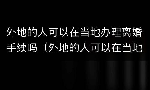 外地的人可以在当地办理离婚手续吗（外地的人可以在当地办理离婚手续吗现在）