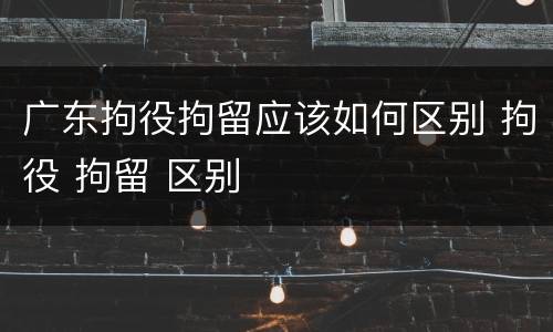 广东拘役拘留应该如何区别 拘役 拘留 区别