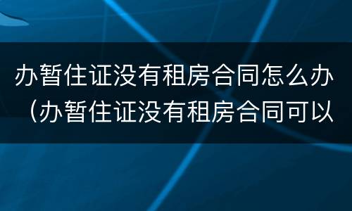 办暂住证没有租房合同怎么办（办暂住证没有租房合同可以吗）