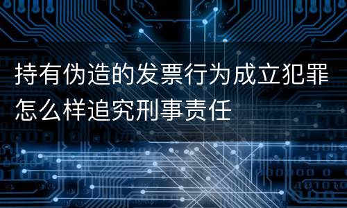持有伪造的发票行为成立犯罪怎么样追究刑事责任