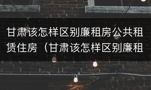 甘肃该怎样区别廉租房公共租赁住房（甘肃该怎样区别廉租房公共租赁住房和住房）