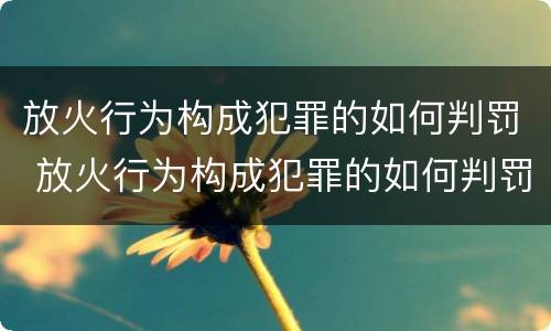 放火行为构成犯罪的如何判罚 放火行为构成犯罪的如何判罚呢