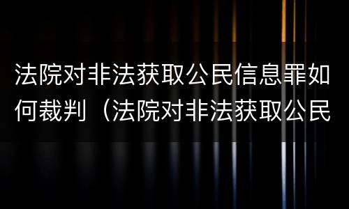 法院对非法获取公民信息罪如何裁判（法院对非法获取公民信息罪如何裁判）