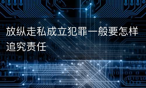 放纵走私成立犯罪一般要怎样追究责任