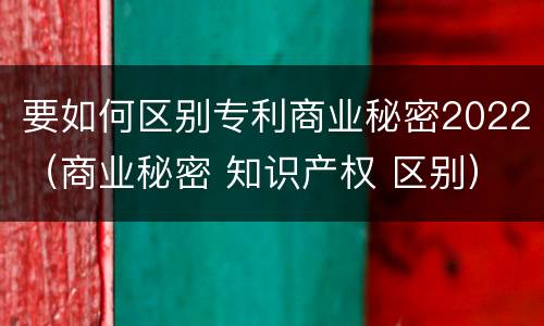 要如何区别专利商业秘密2022（商业秘密 知识产权 区别）