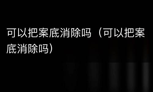 可以把案底消除吗（可以把案底消除吗）