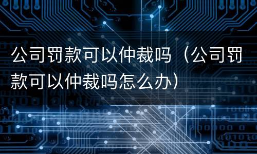 公司罚款可以仲裁吗（公司罚款可以仲裁吗怎么办）