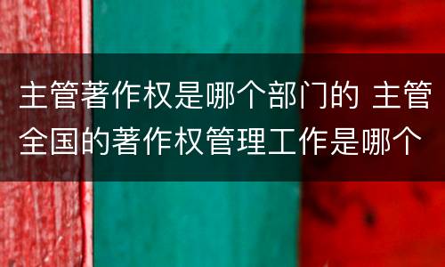 主管著作权是哪个部门的 主管全国的著作权管理工作是哪个部门