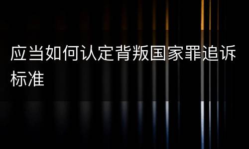 应当如何认定背叛国家罪追诉标准