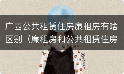广西公共租赁住房廉租房有啥区别（廉租房和公共租赁住房的区别）