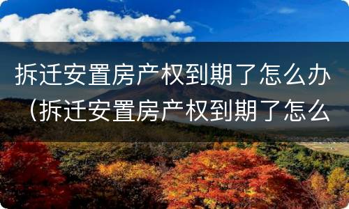 拆迁安置房产权到期了怎么办（拆迁安置房产权到期了怎么办理）
