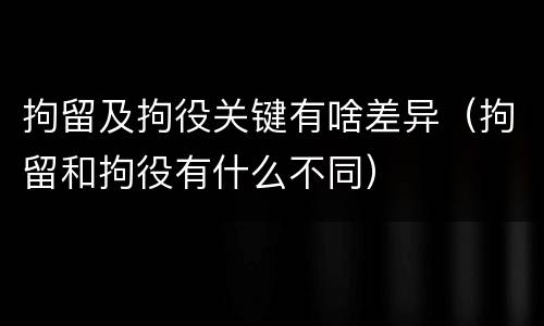 拘留及拘役关键有啥差异（拘留和拘役有什么不同）