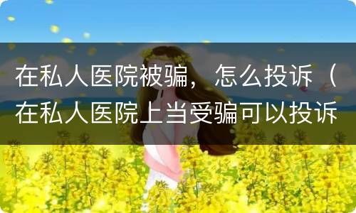 在私人医院被骗，怎么投诉（在私人医院上当受骗可以投诉）