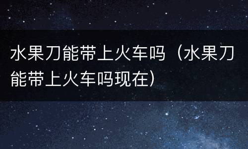 水果刀能带上火车吗（水果刀能带上火车吗现在）