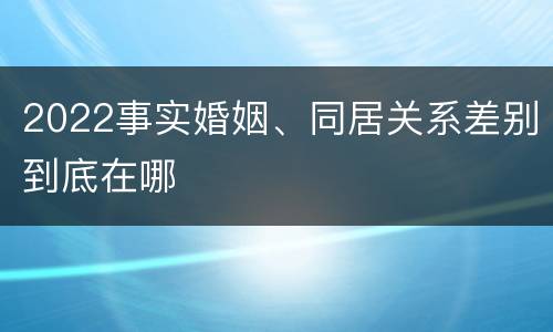 2022事实婚姻、同居关系差别到底在哪