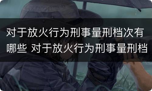 对于放火行为刑事量刑档次有哪些 对于放火行为刑事量刑档次有哪些规定