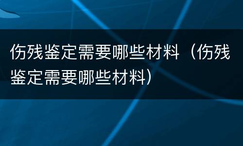 伤残鉴定需要哪些材料（伤残鉴定需要哪些材料）