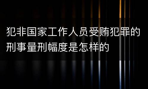 犯非国家工作人员受贿犯罪的刑事量刑幅度是怎样的