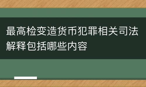 最高检变造货币犯罪相关司法解释包括哪些内容