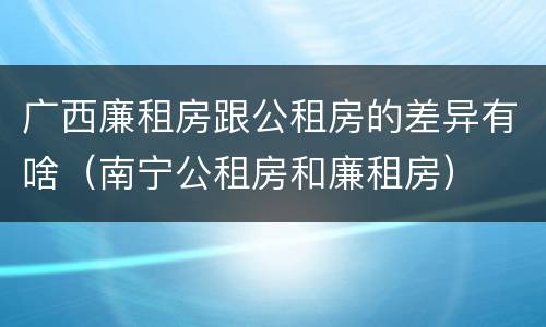 广西廉租房跟公租房的差异有啥（南宁公租房和廉租房）