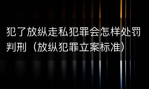 犯了放纵走私犯罪会怎样处罚判刑（放纵犯罪立案标准）