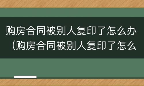 购房合同被别人复印了怎么办（购房合同被别人复印了怎么办理）